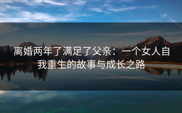 离婚两年了满足了父亲:一个女人自我重生的故事与成长之路 离婚两年了满足了父亲:一个女人自我重生的故事与成长之路