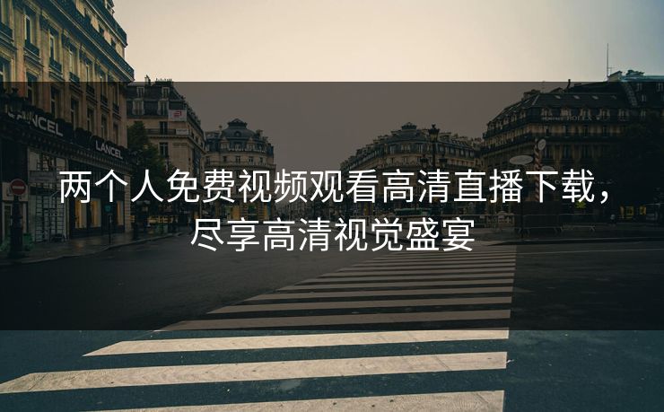 两个人免费视频观看高清直播下载,尽享高清视觉盛宴 两个人免费视频观看高清直播下载,尽享高清视觉盛宴