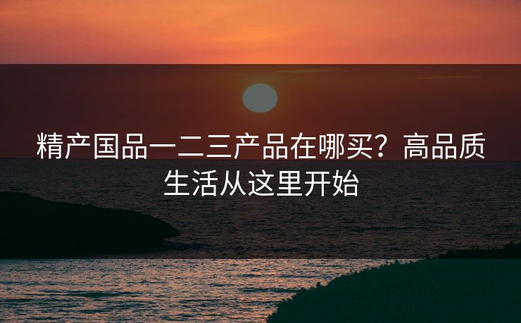 精产国品一二三产品在哪买？高品质生活从这里开始