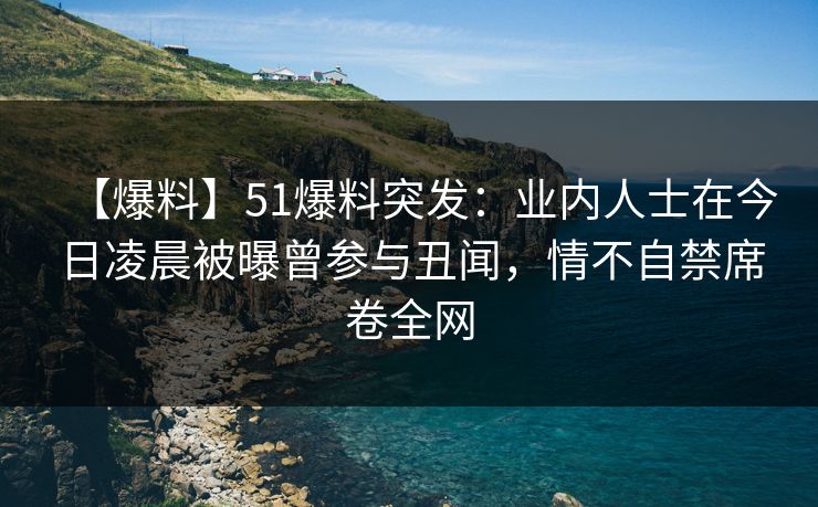【爆料】51爆料突发：业内人士在今日凌晨被曝曾参与丑闻，情不自禁席卷全网