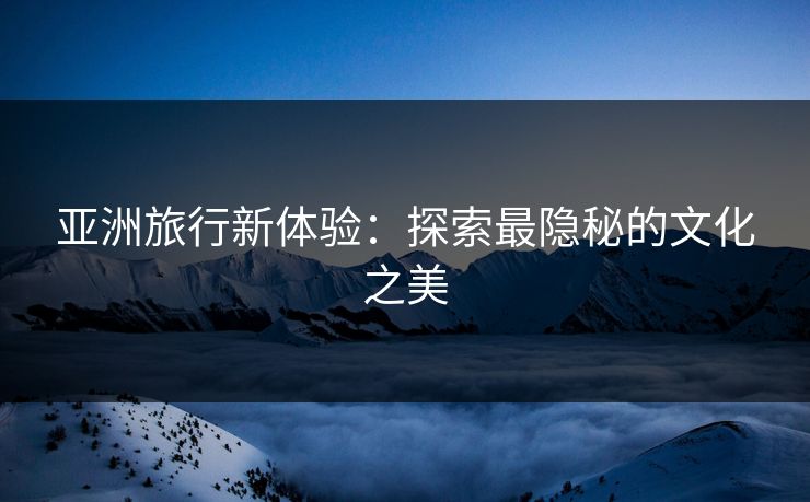 亚洲旅行新体验：探索最隐秘的文化之美