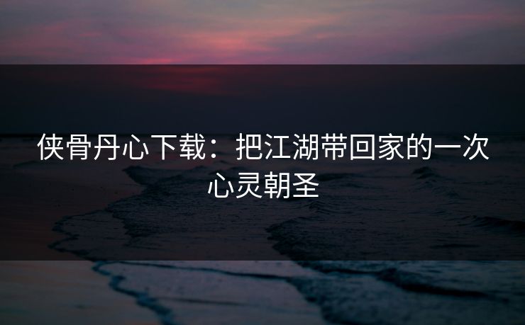 侠骨丹心下载:把江湖带回家的一次心灵朝圣 侠骨丹心下载:把江湖带回家的一次心灵朝圣