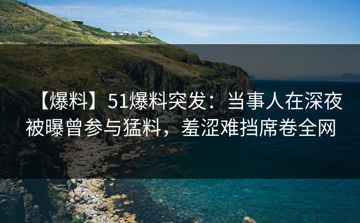 【爆料】51爆料突发：当事人在深夜被曝曾参与猛料，羞涩难挡席卷全网