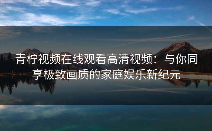 青柠视频在线观看高清视频:与你同享极致画质的家庭娱乐新纪元 青柠视频在线观看高清视频:与你同享极致画质的家庭娱乐新纪元