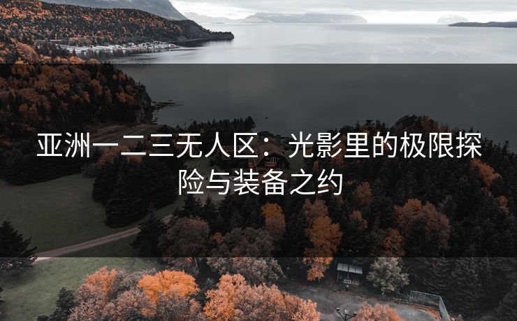 亚洲一二三无人区:光影里的极限探险与装备之约 亚洲一二三无人区:光影里的极限探险与装备之约