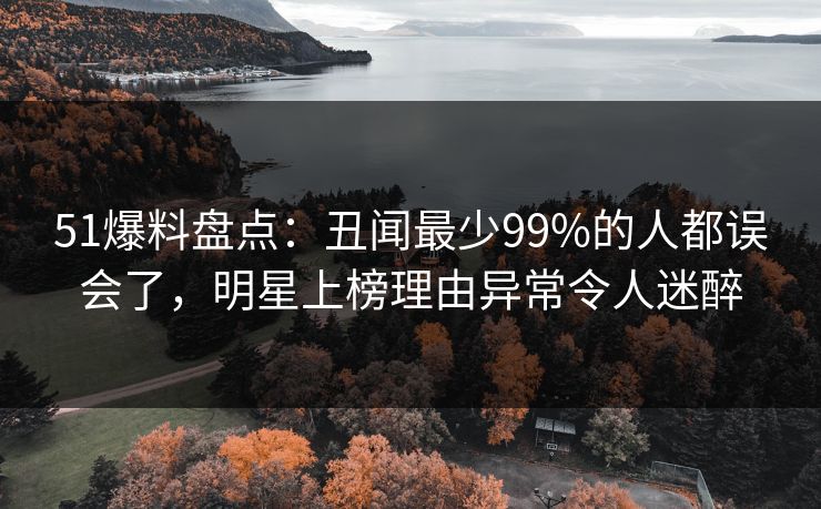 51爆料盘点:丑闻最少99%的人都误会了,明星上榜理由异常令人迷醉 51爆料盘点:丑闻最少99%的人都误会了,明星上榜理由异常令人迷醉