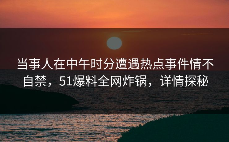 当事人在中午时分遭遇热点事件情不自禁，51爆料全网炸锅，详情探秘