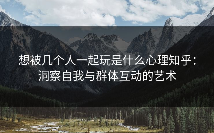 想被几个人一起玩是什么心理知乎：洞察自我与群体互动的艺术