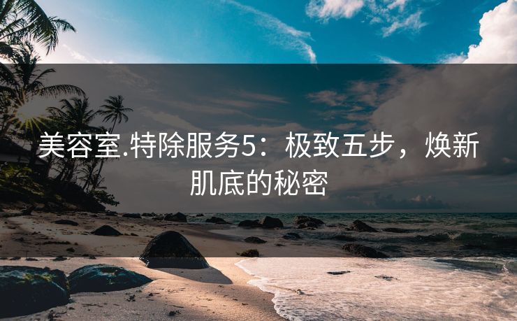 美容室.特除服务5:极致五步,焕新肌底的秘密 美容室.特除服务5:极致五步,焕新肌底的秘密