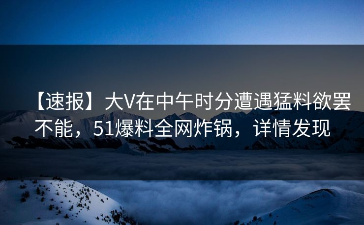 【速报】大V在中午时分遭遇猛料欲罢不能，51爆料全网炸锅，详情发现