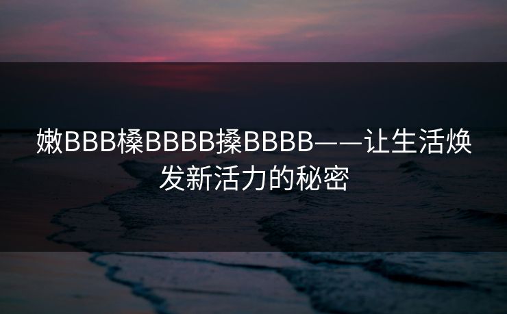 嫩BBB槡BBBB搡BBBB——让生活焕发新活力的秘密 嫩BBB槡BBBB搡BBBB——让生活焕发新活力的秘密
