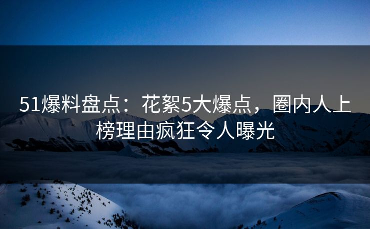 51爆料盘点：花絮5大爆点，圈内人上榜理由疯狂令人曝光