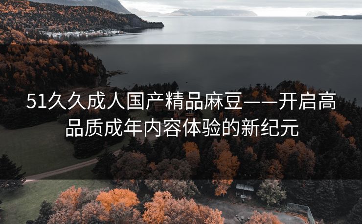 51久久成人国产精品麻豆——开启高品质成年内容体验的新纪元
