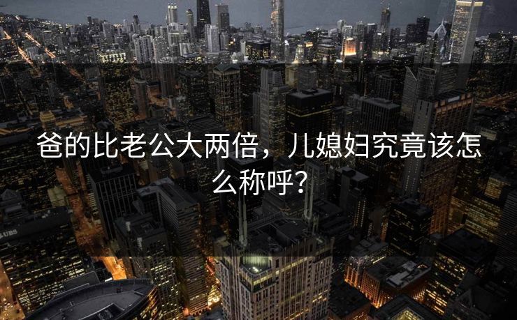 爸的比老公大两倍,儿媳妇究竟该怎么称呼? 爸的比老公大两倍,儿媳妇究竟该怎么称呼?