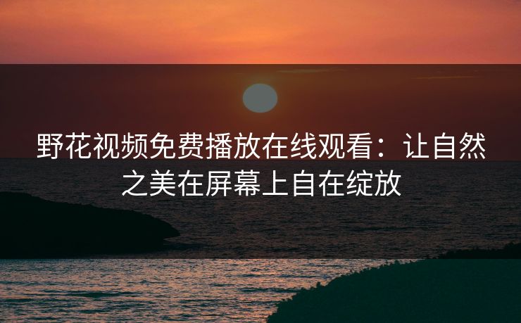 野花视频免费播放在线观看：让自然之美在屏幕上自在绽放