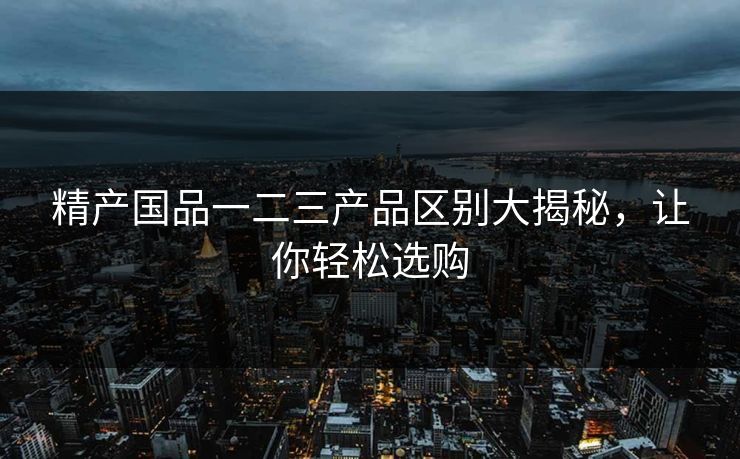 精产国品一二三产品区别大揭秘，让你轻松选购