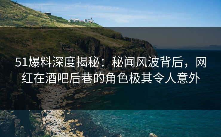51爆料深度揭秘：秘闻风波背后，网红在酒吧后巷的角色极其令人意外