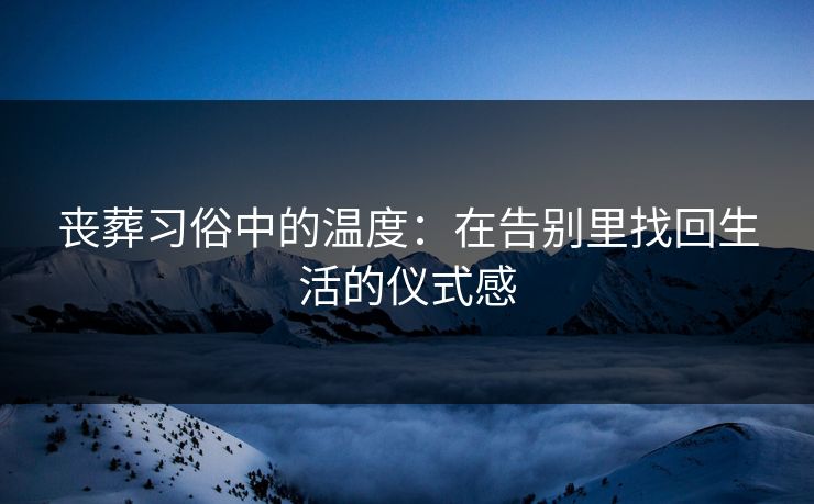 丧葬习俗中的温度:在告别里找回生活的仪式感 丧葬习俗中的温度:在告别里找回生活的仪式感