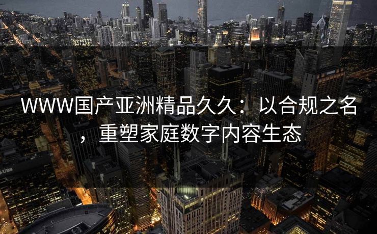 WWW国产亚洲精品久久：以合规之名，重塑家庭数字内容生态