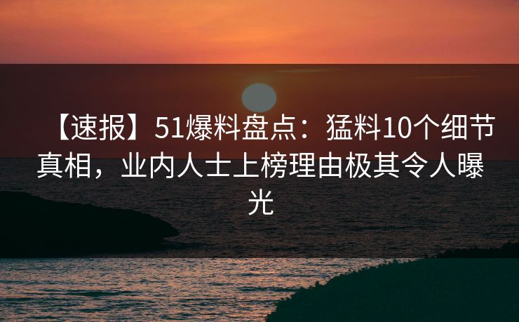 【速报】51爆料盘点：猛料10个细节真相，业内人士上榜理由极其令人曝光