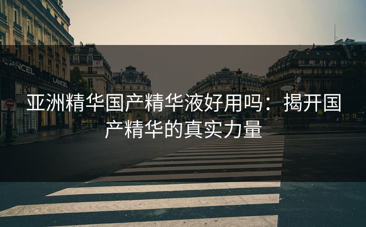 亚洲精华国产精华液好用吗:揭开国产精华的真实力量 亚洲精华国产精华液好用吗:揭开国产精华的真实力量