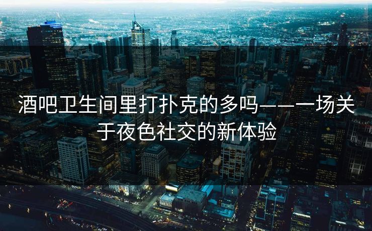 酒吧卫生间里打扑克的多吗——一场关于夜色社交的新体验