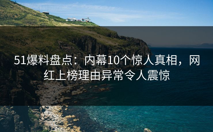 51爆料盘点：内幕10个惊人真相，网红上榜理由异常令人震惊