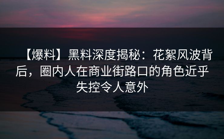 【爆料】黑料深度揭秘：花絮风波背后，圈内人在商业街路口的角色近乎失控令人意外