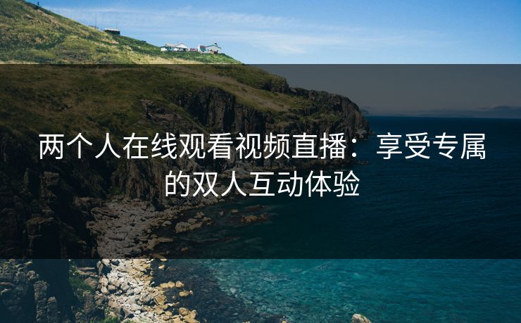 两个人在线观看视频直播：享受专属的双人互动体验