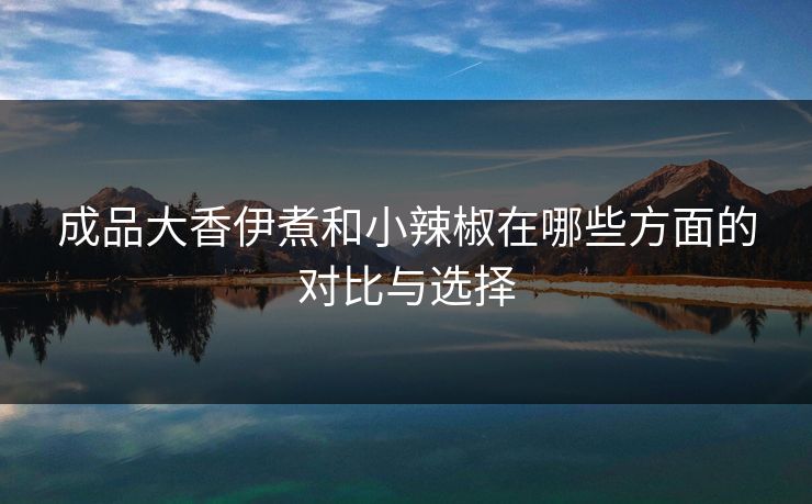 成品大香伊煮和小辣椒在哪些方面的对比与选择 成品大香伊煮和小辣椒在哪些方面的对比与选择