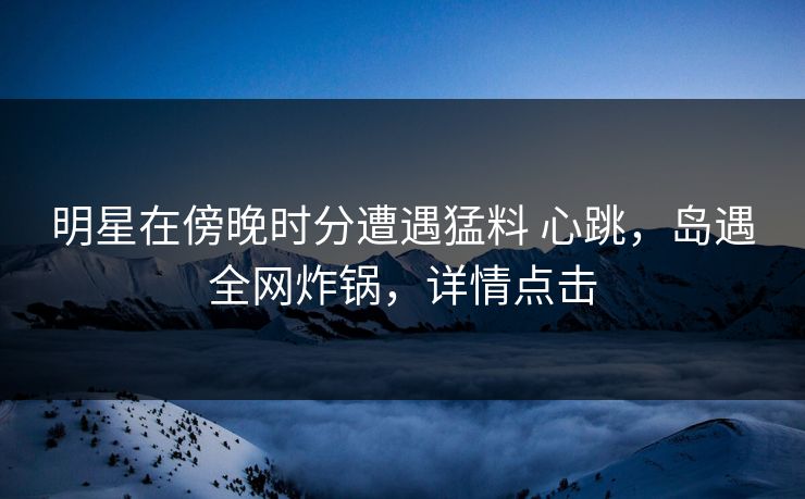 明星在傍晚时分遭遇猛料 心跳，岛遇全网炸锅，详情点击