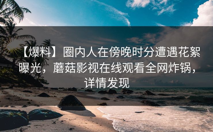 【爆料】圈内人在傍晚时分遭遇花絮 曝光，蘑菇影视在线观看全网炸锅，详情发现