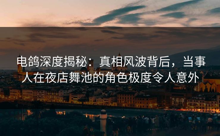 电鸽深度揭秘：真相风波背后，当事人在夜店舞池的角色极度令人意外