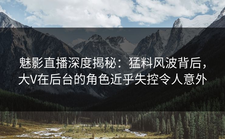 魅影直播深度揭秘：猛料风波背后，大V在后台的角色近乎失控令人意外