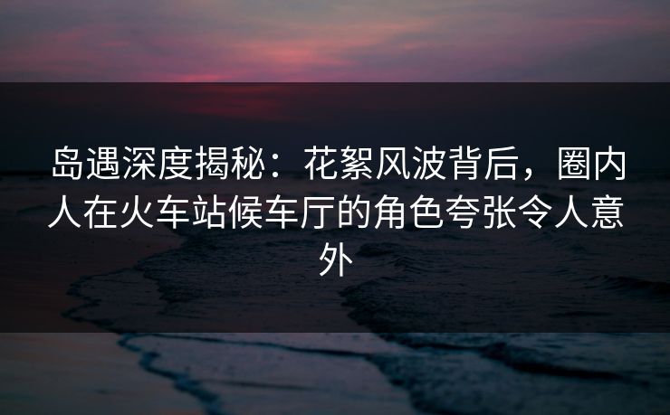岛遇深度揭秘:花絮风波背后,圈内人在火车站候车厅的角色夸张令人意外 岛遇深度揭秘:花絮风波背后,圈内人在火车站候车厅的角色夸张令人意外
