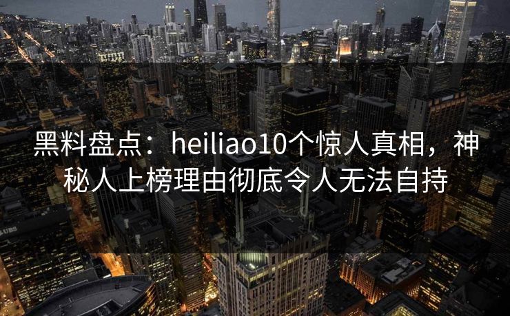 黑料盘点：heiliao10个惊人真相，神秘人上榜理由彻底令人无法自持