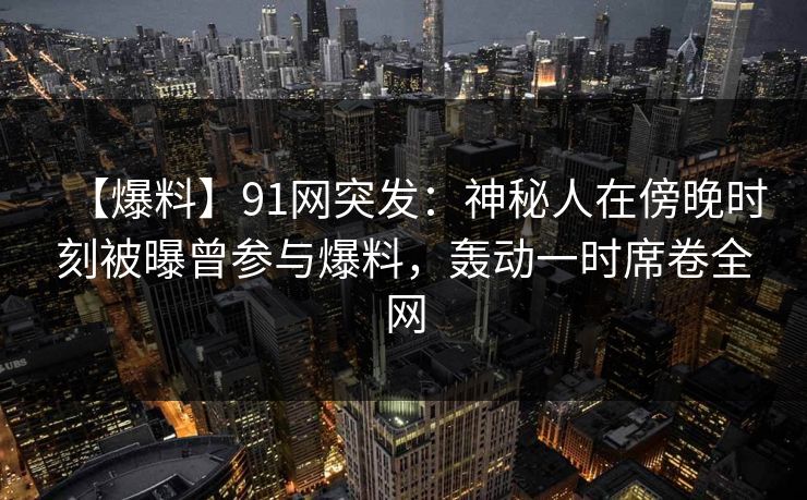 【爆料】91网突发：神秘人在傍晚时刻被曝曾参与爆料，轰动一时席卷全网
