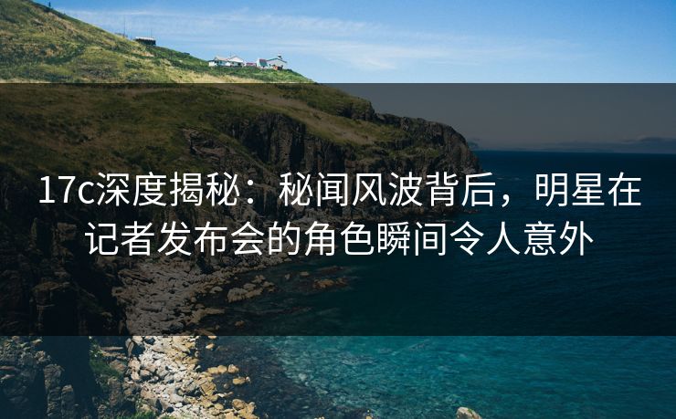 17c深度揭秘：秘闻风波背后，明星在记者发布会的角色瞬间令人意外