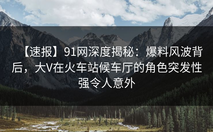【速报】91网深度揭秘：爆料风波背后，大V在火车站候车厅的角色突发性强令人意外