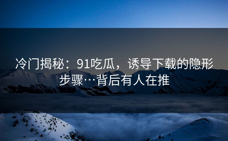 冷门揭秘:91吃瓜,诱导下载的隐形步骤…背后有人在推 冷门揭秘:91吃瓜,诱导下载的隐形步骤…背后有人在推