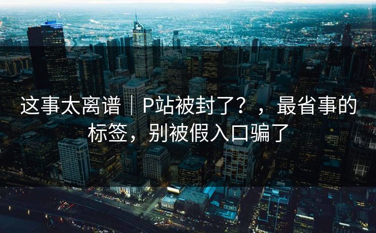 这事太离谱|P站被封了?,最省事的标签,别被假入口骗了 这事太离谱|P站被封了?,最省事的标签,别被假入口骗了