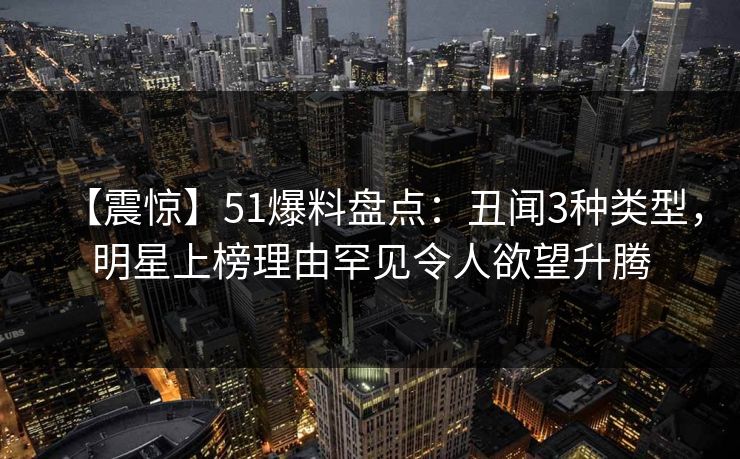 【震惊】51爆料盘点：丑闻3种类型，明星上榜理由罕见令人欲望升腾