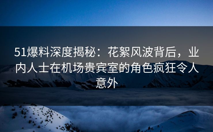 51爆料深度揭秘：花絮风波背后，业内人士在机场贵宾室的角色疯狂令人意外