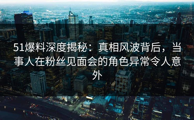 51爆料深度揭秘：真相风波背后，当事人在粉丝见面会的角色异常令人意外
