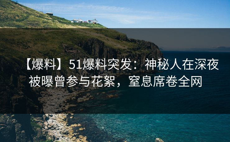 【爆料】51爆料突发：神秘人在深夜被曝曾参与花絮，窒息席卷全网