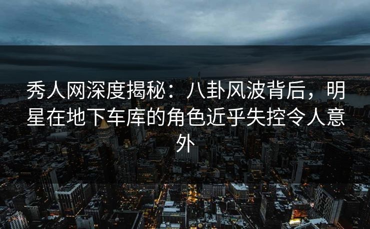 秀人网深度揭秘：八卦风波背后，明星在地下车库的角色近乎失控令人意外