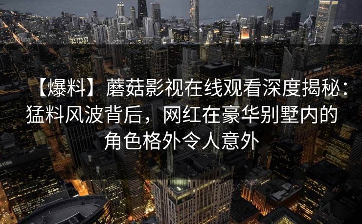【爆料】蘑菇影视在线观看深度揭秘：猛料风波背后，网红在豪华别墅内的角色格外令人意外