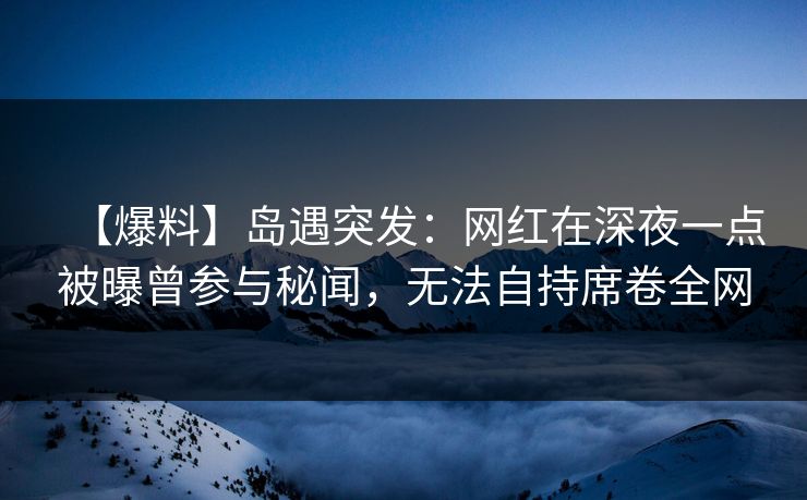 【爆料】岛遇突发：网红在深夜一点被曝曾参与秘闻，无法自持席卷全网