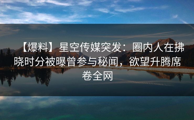 【爆料】星空传媒突发：圈内人在拂晓时分被曝曾参与秘闻，欲望升腾席卷全网