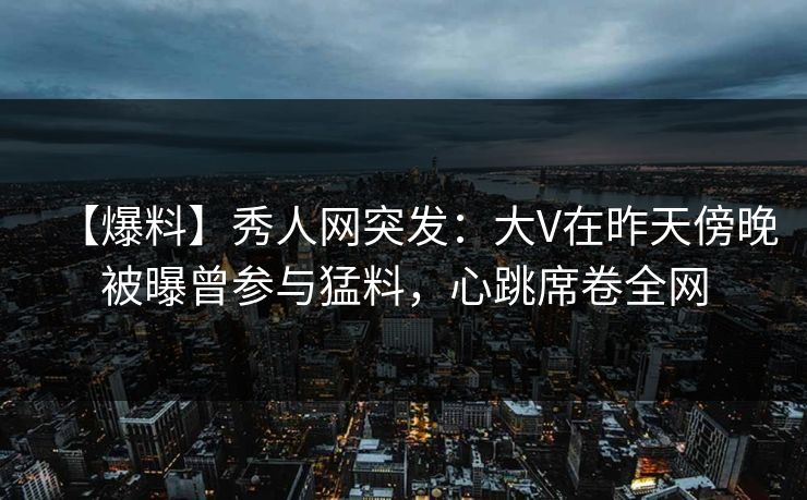 【爆料】秀人网突发：大V在昨天傍晚被曝曾参与猛料，心跳席卷全网